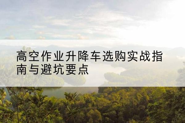 海东升降车怎么选-高空作业升降车选购实战指南与避坑要点