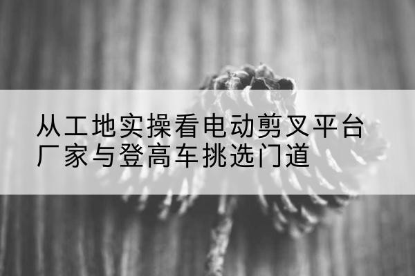 海东电动剪叉升降平台厂家-从工地实操看电动剪叉平台厂家与登高车挑选门道