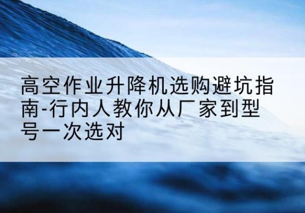 海东升降平台厂家-高空作业升降机选购避坑指南-行内人教你从厂家到型号一次选对