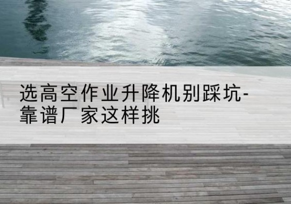 海东剪叉式升降机厂家-选高空作业升降机别踩坑-靠谱厂家这样挑