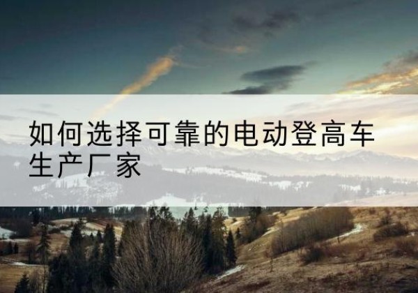 海东电动登高车厂家-如何选择可靠的电动登高车生产厂家