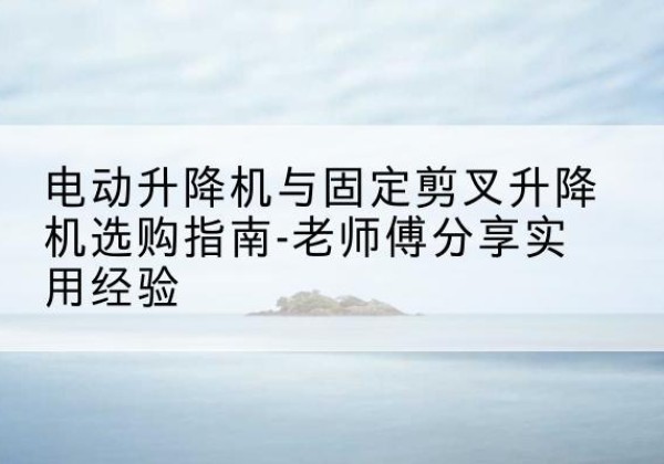 海东电动升降机怎么选-电动升降机与固定剪叉升降机选购指南-老师傅分享实用经验