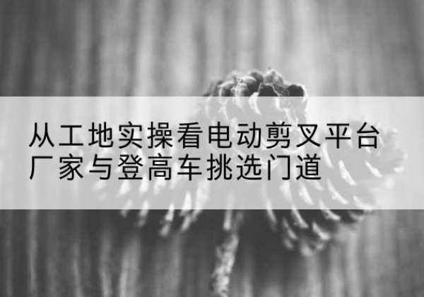 海东电动剪叉升降平台厂家-从工地实操看电动剪叉平台厂家与登高车挑选门道