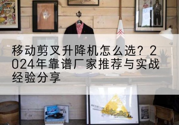 海东升降平台厂家推荐-移动剪叉升降机怎么选？2024年靠谱厂家推荐与实战经验分享