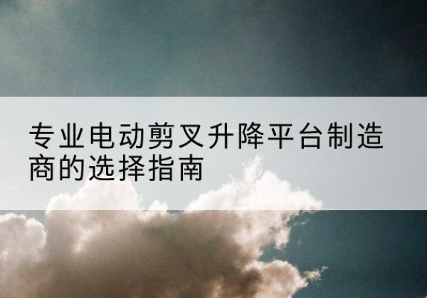 海东电动剪叉升降平台厂家-专业电动剪叉升降平台制造商的选择指南